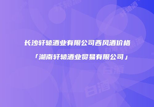 长沙轩辕酒业有限公司西风酒价格「湖南轩辕酒业贸易有限公司」