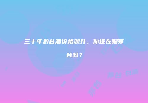三十年黔台酒价格飙升，你还在喝茅台吗？