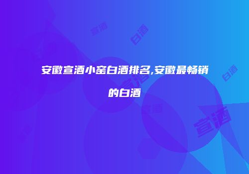 安徽宣酒小窑白酒排名,安徽最畅销的白酒