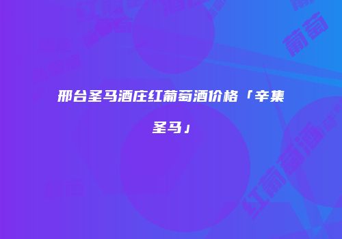 邢台圣马酒庄红葡萄酒价格「辛集圣马」