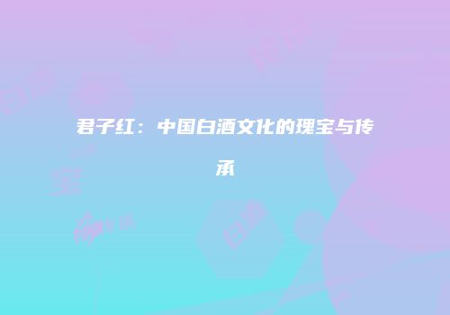 君子红：中国白酒文化的瑰宝与传承