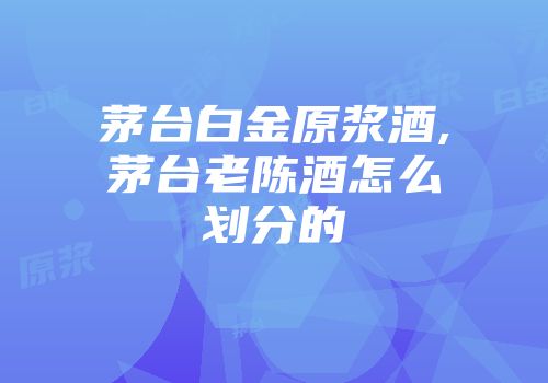 茅台白金原浆酒,茅台老陈酒怎么划分的