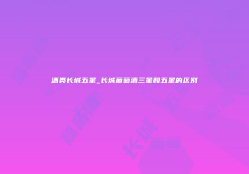 酒类长城五星_长城葡萄酒三星和五星的区别