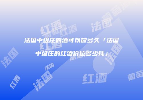 法国中级庄的酒可以放多久「法国中级庄的红酒价位多少钱」
