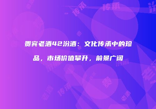 贵宾老酒42汾酒：文化传承中的珍品，市场价值攀升，前景广阔