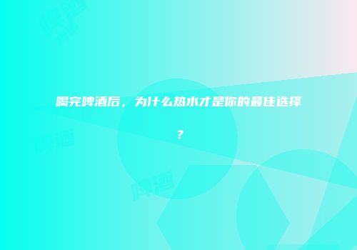 喝完啤酒后，为什么热水才是你的最佳选择？