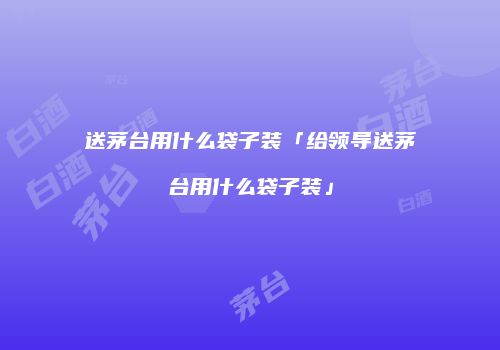 送茅台用什么袋子装「给领导送茅台用什么袋子装」