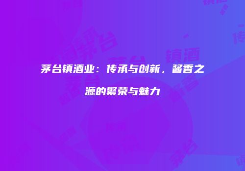 茅台镇酒业：传承与创新，酱香之源的繁荣与魅力