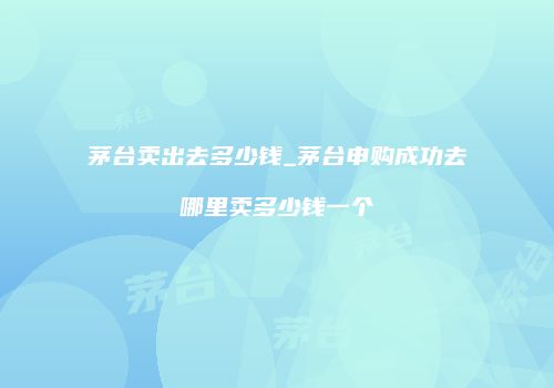 茅台卖出去多少钱_茅台申购成功去哪里卖多少钱一个