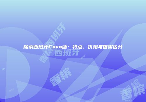 探索西班牙Cava酒：特点、价格与香槟区分