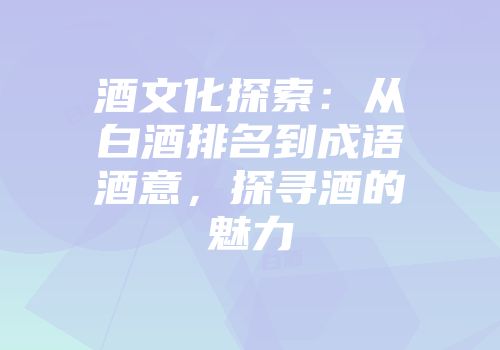 酒文化探索：从白酒排名到成语酒意，探寻酒的魅力