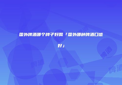 国外啤酒哪个牌子好喝「国外哪种啤酒口感好」