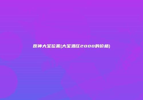 原神大宝位置(大宝酒庄2000的价格)
