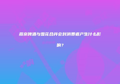 燕京啤酒与雪花合并会对消费者产生什么影响？
