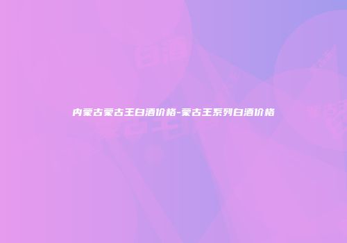 内蒙古蒙古王白酒价格-蒙古王系列白酒价格
