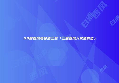 50度西凤老窖酒三星「三星西凤人家酒价位」