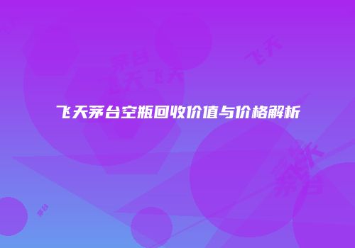 飞天茅台空瓶回收价值与价格解析
