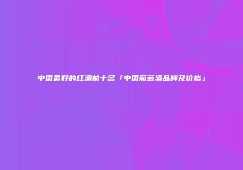中国最好的红酒前十名「中国葡萄酒品牌及价格」
