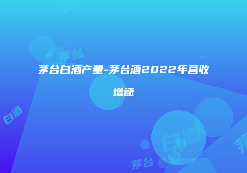 茅台白酒产量-茅台酒2022年营收增速