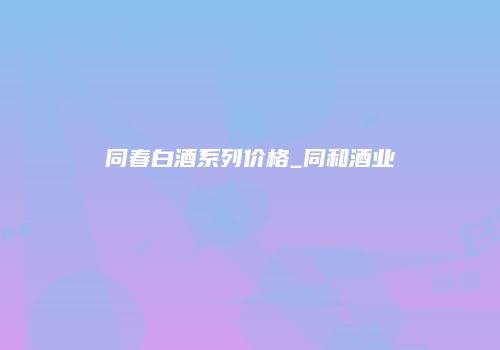 同春白酒系列价格_同和酒业