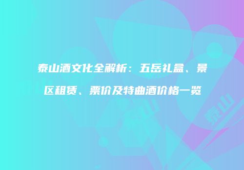 泰山酒文化全解析：五岳礼盒、景区租赁、票价及特曲酒价格一览