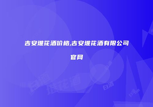 吉安堆花酒价格,吉安堆花酒有限公司官网