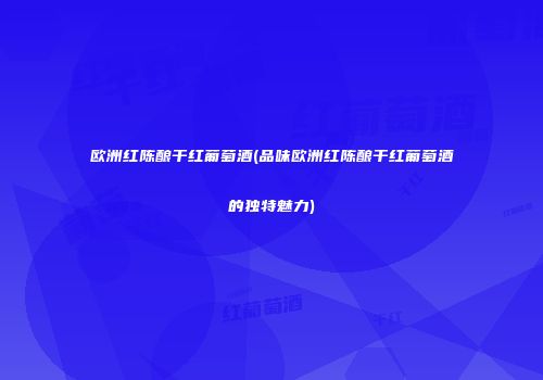 欧洲红陈酿干红葡萄酒(品味欧洲红陈酿干红葡萄酒的独特魅力)