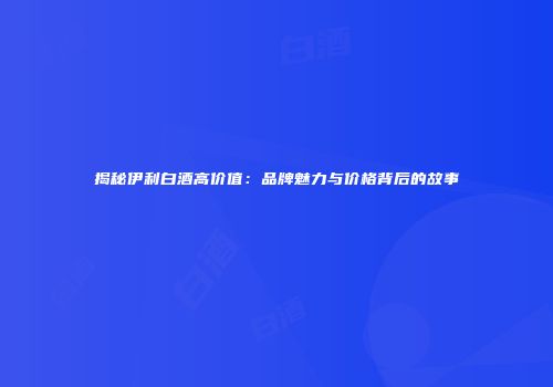 揭秘伊利白酒高价值：品牌魅力与价格背后的故事