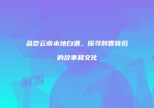 品尝云南本地白酒，探寻醇香背后的故事和文化