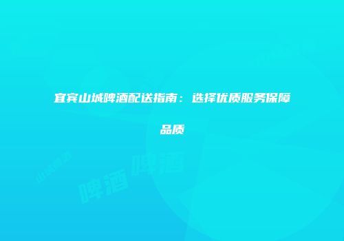 宜宾山城啤酒配送指南：选择优质服务保障品质