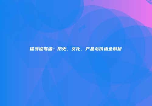 探寻迎驾酒：历史、文化、产品与价格全解析