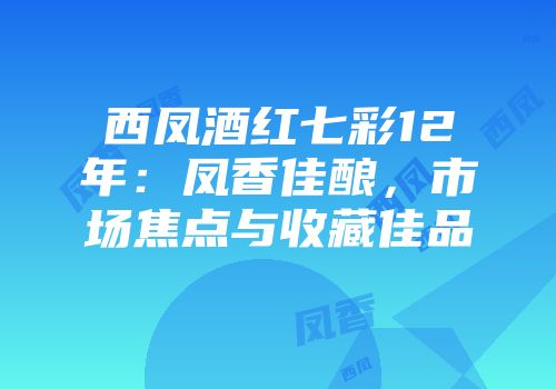 西凤酒红七彩12年：凤香佳酿，市场焦点与收藏佳品