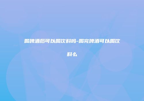 喝啤酒后可以喝饮料吗-喝完啤酒可以喝饮料么
