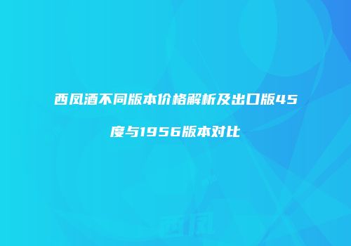西凤酒不同版本价格解析及出口版45度与1956版本对比