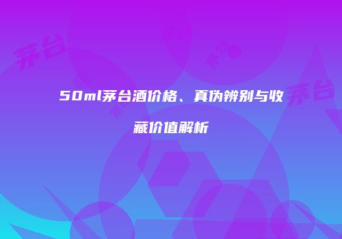 50ml茅台酒价格、真伪辨别与收藏价值解析