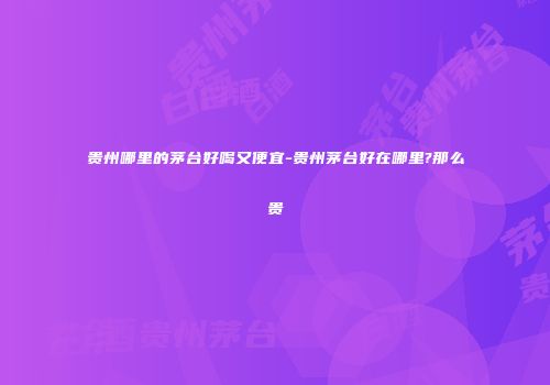贵州哪里的茅台好喝又便宜-贵州茅台好在哪里?那么贵