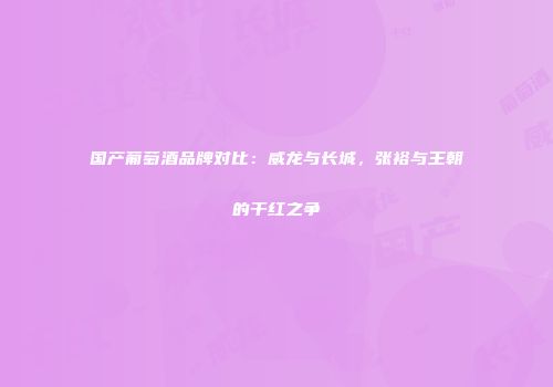 国产葡萄酒品牌对比：威龙与长城，张裕与王朝的干红之争