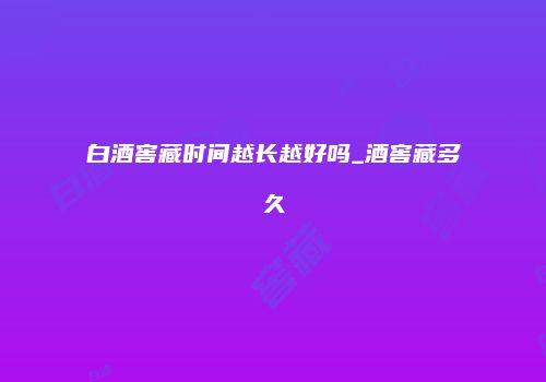 白酒窖藏时间越长越好吗_酒窖藏多久