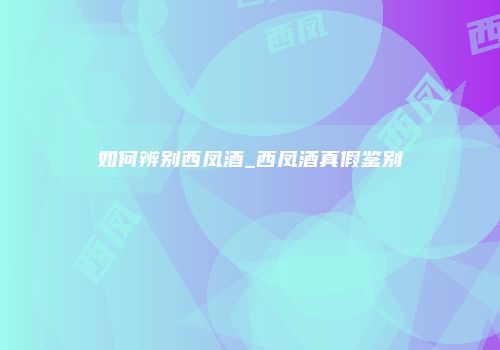 如何辨别西凤酒_西凤酒真假鉴别