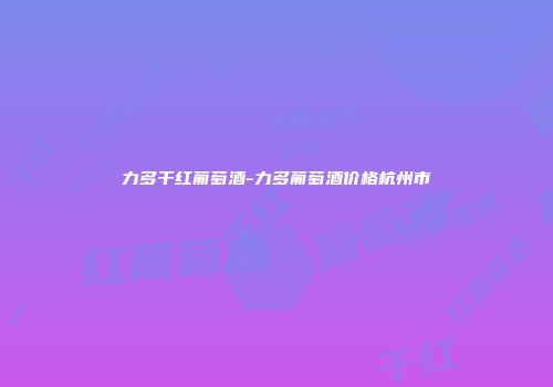 力多干红葡萄酒-力多葡萄酒价格杭州市