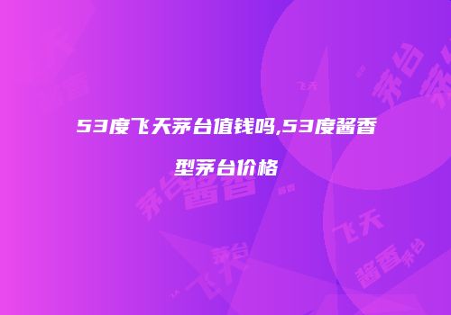 53度飞天茅台值钱吗,53度酱香型茅台价格