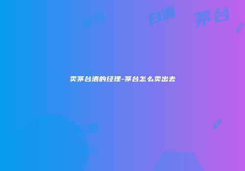 卖茅台酒的经理-茅台怎么卖出去