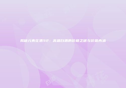 揭秘元青花酒52：高端白酒的价格之谜与价值内涵