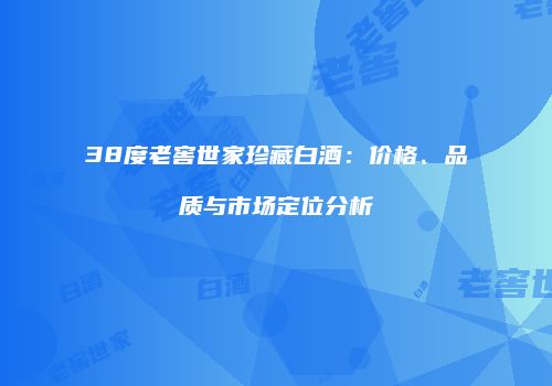 38度老窖世家珍藏白酒：价格、品质与市场定位分析