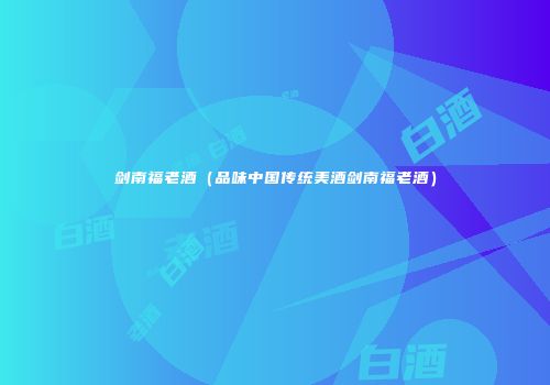 剑南福老酒（品味中国传统美酒剑南福老酒）
