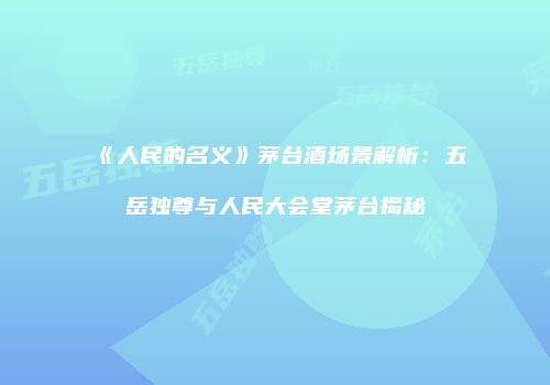 《人民的名义》茅台酒场景解析：五岳独尊与人民大会堂茅台揭秘