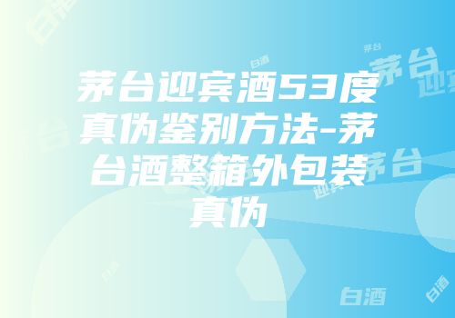 茅台迎宾酒53度真伪鉴别方法-茅台酒整箱外包装真伪