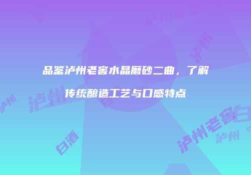 品鉴泸州老窖水晶磨砂二曲，了解传统酿造工艺与口感特点