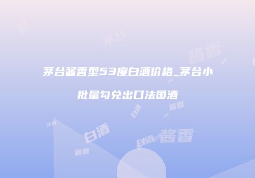 茅台酱香型53度白酒价格_茅台小批量勾兑出口法国酒