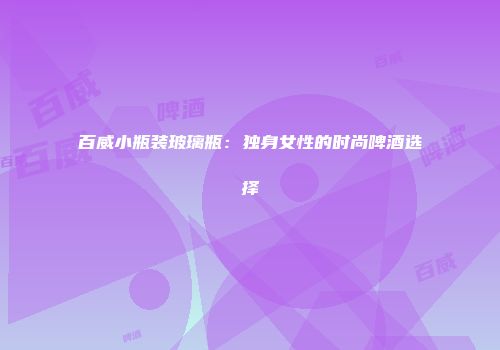 百威小瓶装玻璃瓶：独身女性的时尚啤酒选择